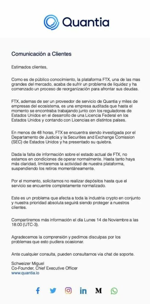 En el comunicado de Quantia dirigido a sus usuarios se lee: "Dada la falta de información sobre el estado actual de FTX, no estamos en condiciones de operar normalmente. Hasta tanto haya más claridad, limitaremos la actividad de nuestra plataforma, suspendiendo los retiros momentaneamente. 
Por el momento, solicitamos no realizar depositos hasta que el servicio se encuentre completamente normalizado. (...) Compartiremos más información el día lunes 14 de noviembre a las 18:00 (UTC-3).
agradecemos la comprensión y pedimos disculpas por los problemas que esto pudiera ocasionar."